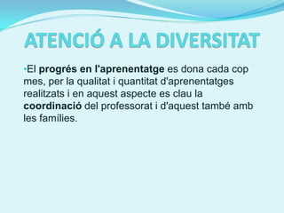 •El progrés en l'aprenentatge es dona cada cop
mes, per la qualitat i quantitat d'aprenentatges
realitzats i en aquest aspecte es clau la
coordinació del professorat i d'aquest també amb
les famílies.
 