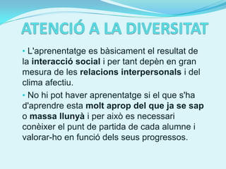 • L'aprenentatge es bàsicament el resultat de
la interacció social i per tant depèn en gran
mesura de les relacions interpersonals i del
clima afectiu.
• No hi pot haver aprenentatge si el que s'ha
d'aprendre esta molt aprop del que ja se sap
o massa llunyà i per això es necessari
conèixer el punt de partida de cada alumne i
valorar-ho en funció dels seus progressos.
 