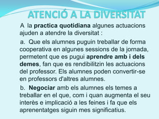 A la practica quotidiana algunes actuacions
ajuden a atendre la diversitat :
a. Que els alumnes puguin treballar de forma
cooperativa en algunes sessions de la jornada,
permetent que es pugui aprendre amb i dels
demes, fan que es rendibilitzin les actuacions
del professor. Els alumnes poden convertir-se
en professors d'altres alumnes.
b. Negociar amb els alumnes els temes a
treballar en el que, com i quan augmenta el seu
interès e implicació a les feines i fa que els
aprenentatges siguin mes significatius.
 