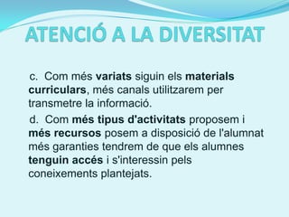 c. Com més variats siguin els materials
curriculars, més canals utilitzarem per
transmetre la informació.
d. Com més tipus d'activitats proposem i
més recursos posem a disposició de l'alumnat
més garanties tendrem de que els alumnes
tenguin accés i s'interessin pels
coneixements plantejats.
 
