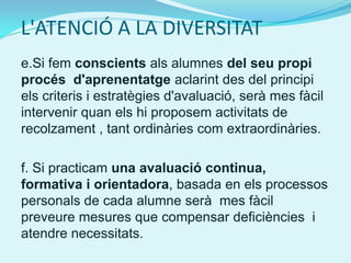 L'ATENCIÓ A LA DIVERSITAT
e.Si fem conscients als alumnes del seu propi
procés d'aprenentatge aclarint des del principi
els criteris i estratègies d'avaluació, serà mes fàcil
intervenir quan els hi proposem activitats de
recolzament , tant ordinàries com extraordinàries.

f. Si practicam una avaluació continua,
formativa i orientadora, basada en els processos
personals de cada alumne serà mes fàcil
preveure mesures que compensar deficiències i
atendre necessitats.
 