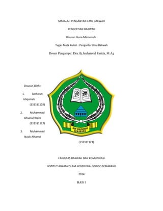 MAKALAH PENGANTAR ILMU DAKWAH 
PENGERTIAN DAKWAH 
Disusun Guna Memenuhi 
Tugas Mata Kuliah : Pengantar Ilmu Dakwah 
Dosen Pengampu: Dra.Hj.Jauharotul Farida, M.Ag 
Disusun Oleh : 
1. Latifatun 
Istiqomah 
(131311102) 
2. Muhammad 
Ahsanul Waro 
(131311122) 
3. Muhammad 
Nasik Alhamd 
(131311123) 
FAKULTAS DAKWAH DAN KOMUNIKASI 
INSTITUT AGAMA ISLAM NEGERI WALISONGO SEMARANG 
2014 
BAB 1 
 