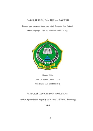 DASAR, HUKUM, DAN TUJUAN DAKWAH 
Disusun guna memenuhi tugas mata kuliah Pengantar Ilmu Dakwah 
Dosen Pengampu : Dra. Hj. Jauharotul Farida, M. Ag. 
Disusun Oleh: 
Mita Lia Sofiana ( 131311115 ) 
Umi Dzunur Aini ( 131311125 ) 
FAKULTAS DAKWAH DAN KOMUNIKASI 
Institut Agama Islam Negeri ( IAIN ) WALISONGO Semarang 
1 
2014 
 