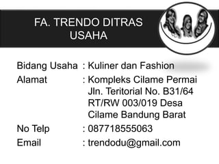 Bidang Usaha : Kuliner dan Fashion
Alamat : Kompleks Cilame Permai
Jln. Teritorial No. B31/64
RT/RW 003/019 Desa
Cilame Bandung Barat
No Telp : 087718555063
Email : trendodu@gmail.com
FA. TRENDO DITRAS
USAHA
 