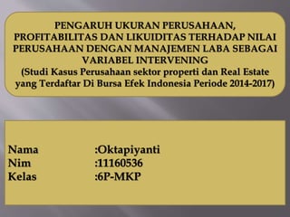PENGARUH UKURAN PERUSAHAAN,
PROFITABILITAS DAN LIKUIDITAS TERHADAP NILAI
PERUSAHAAN DENGAN MANAJEMEN LABA SEBAGAI
VARIABEL INTERVENING
(Studi Kasus Perusahaan sektor properti dan Real Estate
yang Terdaftar Di Bursa Efek Indonesia Periode 2014-2017)
Nama :Oktapiyanti
Nim :11160536
Kelas :6P-MKP
 