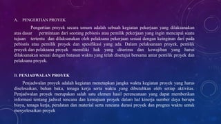 A. PENGERTIAN PROYEK
Pengertian proyek secara umum adalah sebuah kegiatan pekerjaan yang dilaksanakan
atas dasar permintaan dari seorang pebisnis atau pemilik pekerjaan yang ingin mencapai suatu
tujuan tertentu dan dilaksanakan oleh pelaksana pekerjaan sesuai dengan keinginan dari pada
pebisnis atau pemilik proyek dan spesifikasi yang ada. Dalam pelaksanaan proyek, pemilik
proyek dan pelaksana proyek memiliki hak yang diterima dan kewajiban yang harus
dilaksanakan sesuai dengan batasan waktu yang telah disetujui bersama antar pemilik proyek dan
pelaksana proyek.
B. PENJADWALAN PROYEK
Penjadwalan proyek adalah kegiatan menetapkan jangka waktu kegiatan proyek yang harus
diselesaikan, bahan baku, tenaga kerja serta waktu yang dibutuhkan oleh setiap aktivitas.
Penjadwalan proyek merupakan salah satu elemen hasil perencanaan yang dapat memberikan
informasi tentang jadwal rencana dan kemajuan proyek dalam hal kinerja sumber daya berupa
biaya, tenaga kerja, peralatan dan material serta rencana durasi proyek dan progres waktu untuk
menyelesaikan proyek
 