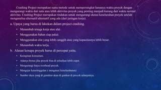 Crashing Project merupakan suatu metode untuk mempersingkat lamanya waktu proyek dengan
mengurangi waktu dari satu atau lebih aktivitas proyek yang penting menjadi kurang dari waktu normal
aktivitas. Crashing Project merupakan tindakan untuk mengurangi durasi keseluruhan proyek setelah
menganalisa alternatif-alternatif yang ada (dari jaringan kerja).
a. Upaya yang harus di lakukan dalam project crashing.
• Menambah tenaga kerja atau alat.
• Menggunakan bahan siap pakai.
• Menggunakan alat yang lebih canggih atau yang kapasitasnya lebih besar.
• Menambah waktu kerja.
b. Alasan kenapa proyek harus di percepat yaitu.
• Keinginan konsumen.
• Adanya bonus jika proyek bisa di selsaikan lebih cepat.
• Mengurangi biaya overhead proyek.
• Mengejar ketertinggalan ( mengatasi keterlambatan)
• Sumber daya yang di gunakan akan di gunkan di proyek selanjutnya.
 