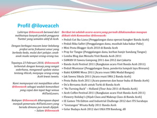 Profil @iloveaceh
     Lahirnya @iloveaceh berawal dari Berikut ini adalah acara-acara yang pernah dilaksanakan maupun
   melihatnya banyak jumlah pengguna diikuti oleh Komunitas @iloveaceh:
      Twitter yang semakin aktif di Aceh. > Peduli Cut Ika Liana (Penggalangan dana operasi kangker Banda Aceh)
                                           > Peduli Rika Safitri (Penggalangan dana, musibah luka bakar Pidie)
Dengan berbagai macam latar belakang
       profesi serta frekuensi umur yang > Mini Pesta Blogger Aceh 2010 di Banda Aceh
 berbeda-beda, mulai dari pelajar, anak- > Pray for Tangse (Penggalangan dana, korban banjir bandang Tangse)
   anak muda sampai orang-orang tua. > Lomba Blog dan Menulis Visit Banda Aceh 2011
                                           > SAMAN UI Saweu Gampong 2011 dan 2012 dari Jakarta
Tepatnya 23 Februari 2010, @iloveaceh > Banda Aceh Festival 2011 (Rangkaian acara Visit Banda Aceh 2011)
  terbentuk dengan konsep yang sangat
    sederhana, mengawali update status > Peduli Muntazar (Penggalangan Dana, penderita lumpuh layu Bireuen)
  tentang #Aceh, menyapa orang-orang > Bakti KAMMI Mosa 2011 (Acara reuni SMA Modal Bangsa)
                        Aceh lewat tweets. > Jak Saweu Sikula 2011 (Acara reuni SMA 2 Banda Aceh)
                                           > Pesta Buku Aceh 2011 (Acara pameran dan bazar buku di Banda Aceh)
 Kami mempunyai visi menjadikan akun > Do’a Bersama Aceh untuk Turki di Banda Aceh
 @iloveaceh sebagai wadah komunikasi
        yang cepat dan tepat bagi semua > “No Turning Back” – Holland (Tour Asia 2011 di Banda Aceh)
                            #ATwitLovers. > Aceh Coffee Festival 2011 (Rangkaian acara Visit Banda Aceh 2011)
                                           > Flowery Holiday’s (Hijab Class and Makeup Class di Banda Aceh)
Kedepan @iloveaceh diharapaan dapat > IE Games 7th Editon and Industrial Challenge 2012 dari ITS Surabaya
 menjadi pemersatu #ATwitLovers yang > “Geutangen” Wisata Rally 2011 Banda Aceh
       berada dimana pun tanah dipijak.
                     ~ Salam @iloveaceh > Gelar Budaya Aceh 2012 dari UKA ITB Bandung, dll
 
