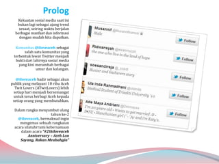 Prolog
   Kekuatan sosial media saat ini
   bukan lagi sebagai ajang trend
    sesaat, seiring waktu berjalan
  berbagai manfaat dan informasi
    dengan mudah kita dapatkan.

  Komunitas @iloveaceh sebagai
       salah satu komunitas yang
 terbentuk lewat Twitter menjadi
  bukti dari lahirnya sosial media
    yang kini merambah berbagai
               umur dan kalangan.

  @iloveaceh hadir sebagai akun
publik yang melayani 10 ribu Aceh
  Twit Lovers (ATwitLovers) lebih
 setiap hari menjadi bersemangat
 untuk terus berbagi Aceh kepada
 setiap orang yang membutuhkan.

  Dalam rangka menyambut ulang
                       tahun ke-2
    @iloveaceh, bermaksud ingin
     mengemas sebuah rangkaian
  acara silatuhrrami kebersamaan
      dalam acara “#2thiloveaceh
           Anniversary – Aceh Lon
     Sayang, Rakan Meubahgia”
 