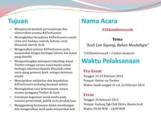 Tujuan                                              Nama Acara
   Mempererat kembali persaudaraan dan                          #2thoniloveaceh
    silaturrahmi sesama #ATwitLovers
   Meningkatkan kesadaran #ATwitLovers untuk
    cinta seni budaya, sejarah, bahasa, serta                       Tema
    khasanah daerah Aceh                             “Aceh Lon Sayang, Rakan Meubahgia”
   Mengenalkan potensi #ATwitLovers pada
    masyarakat dengan berbagai talenta dan bakat    *) #2thoniloveaceh = 2 tahun iloveaceh
    yang dimiliki
   Mengembangkan kemajuan teknologi, kanal
    Twitter sebagai sarana sosial media untuk
                                                    Waktu Pelaksanaan
    berbagai informasi kepada khayalak ramai
    serta ajang promosi Aceh sebagai destinasi      Pra-Event
    wisata                                          Tanggal: 21-22 Februari 2012
   Menciptakan solidaritas dan kepedulian          Tempat: Online via Twitter
    #ATwitLovers terhadap keadaan sekitar           Waktu: Sejak tanggal 21 s.d. 22 Februari 2012
   Meningkatkan rasa kebersamaan antara
    sesama pengguna Twitter di Aceh
   Sosialisasi kegunaan sosial media pada
                                                    Event
    instansi pemerintah, publik serta produk/jasa   Tanggal: 26 Februari 2012
   Menggandeng kerjasama dalam membangun           Tempat: Gedung Tgk Chik Ditiro, Banda Aceh
    dan mengenalkan Aceh pada masyarakat luar       Waktu: 09.00 WIB – 18.00 WIB
 