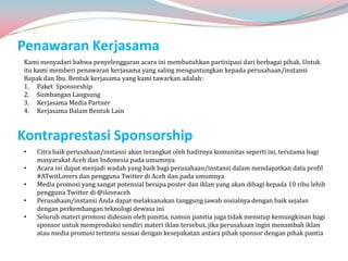 Penawaran Kerjasama
Kami menyadari bahwa penyelenggaran acara ini membutuhkan partisipasi dari berbagai pihak. Untuk
itu kami memberi penawaran kerjasama yang saling menguntungkan kepada perusahaan/instansi
Bapak dan Ibu. Bentuk kerjasama yang kami tawarkan adalah:
1. Paket Sponsorship
2. Sumbangan Langsung
3. Kerjasama Media Partner
4. Kerjasama Dalam Bentuk Lain


Kontraprestasi Sponsorship
•   Citra baik perusahaan/instansi akan terangkat oleh hadirnya komunitas seperti ini, terutama bagi
    masyarakat Aceh dan Indonesia pada umumnya
•   Acara ini dapat menjadi wadah yang baik bagi perusahaan/instansi dalam mendapatkan data profil
    #ATwitLovers dan pengguna Twitter di Aceh dan pada umumnya
•   Media promosi yang sangat potensial berupa poster dan iklan yang akan dibagi kepada 10 ribu lebih
    pengguna Twitter di @iloveaceh
•   Perusahaan/instansi Anda dapat melaksanakan tanggung jawab sosialnya dengan baik sejalan
    dengan perkembangan teknologi dewasa ini
•   Seluruh materi promosi didesain oleh panitia, namun panitia juga tidak menutup kemungkinan bagi
    sponsor untuk memproduksi sendiri materi iklan tersebut, jika perusahaan ingin menambah iklan
    atau media promosi tertentu sesuai dengan kesepakatan antara pihak sponsor dengan pihak pantia
 