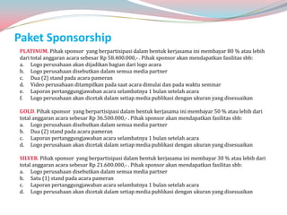 Paket Sponsorship
PLATINUM. Pihak sponsor yang berpartisipasi dalam bentuk kerjasama ini membayar 80 % atau lebih
dari total anggaran acara sebesar Rp 58.400.000,- . Pihak sponsor akan mendapatkan fasilitas sbb:
a. Logo perusahaan akan dijadikan bagian dari logo acara
b. Logo perusahaan disebutkan dalam semua media partner
c. Dua (2) stand pada acara pameran
d. Video perusahaan ditampilkan pada saat acara dimulai dan pada waktu seminar
e. Laporan pertanggungjawaban acara selambatnya 1 bulan setelah acara
f. Logo perusahaan akan dicetak dalam setiap media publikasi dengan ukuran yang disesuaikan

GOLD. Pihak sponsor yang berpartisipasi dalam bentuk kerjasama ini membayar 50 % atau lebih dari
total anggaran acara sebesar Rp 36.500.000,- . Pihak sponsor akan mendapatkan fasilitas sbb:
a. Logo perusahaan disebutkan dalam semua media partner
b. Dua (2) stand pada acara pameran
c. Laporan pertanggungjawaban acara selambatnya 1 bulan setelah acara
d. Logo perusahaan akan dicetak dalam setiap media publikasi dengan ukuran yang disesuaikan

SILVER. Pihak sponsor yang berpartisipasi dalam bentuk kerjasama ini membayar 30 % atau lebih dari
total anggaran acara sebesar Rp 21.600.000,- . Pihak sponsor akan mendapatkan fasilitas sbb:
a. Logo perusahaan disebutkan dalam semua media partner
b. Satu (1) stand pada acara pameran
c. Laporan pertanggungjawaban acara selambatnya 1 bulan setelah acara
d. Logo perusahaan akan dicetak dalam setiap media publikasi dengan ukuran yang disesuaikan
 