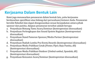 Kerjasama Dalam Bentuk Lain
Kami juga menawarkan penawaran dalam bentuk lain, yaitu kerjasama
berdasarkan spesifikasi atau bidang dari perusahaan/instansi Anda. Penawaran
bersifat fleksibel dan dapat dinegosiasikan sesuai kesepakatan antara pihak
sponsor dan panitia. Adapun penawaran tersebut adalah berupa:
a. Penyediaan Bintang Tamu Acara/Seminar (kontraprestasi disesuaikan)
b. Penyediaan Perlengkapan dan Sound System Kegiatan (kontraprestasi
   disesuaikan)
c. Penyediaan Stand Pameran Sponsor/Media Partner (kontraprestasi
   disesuaikan)
d. Penyediaan Hadiah Lomba Pra-Event/Awards (kontraprestasi disesuaikan)
e. Penyediaan Media Publikasi Cetak (Poster, Flyer, Baju Panitia, dll)
   (kontraprestasi disesuaikan)
f. Penyediaan Media Publikasi Outdoor (Umbul-umbul, Spanduk, dll)
   (kontraprestasi disesuaikan)
g. Penyediaan Konsumsi Acara/Seminar (kontraprestasi disesuaikan)
 