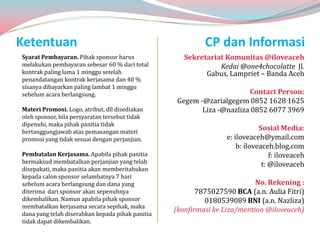Ketentuan                                                  CP dan Informasi
Syarat Pembayaran. Pihak sponsor harus               Sekretariat Komunitas @iloveaceh
melakukan pembayaran sebesar 60 % dari total                   Kedai @one4chocolatte Jl.
kontrak paling lama 1 minggu setelah                       Gabus, Lampriet – Banda Aceh
penandatangan kontrak kerjasama dan 40 %
sisanya dibayarkan paling lambat 1 minggu
sebelum acara berlangsung.                                              Contact Person:
                                                   Gegem -@zarialgegem 0852 1628 1625
Materi Promosi. Logo, atribut, dll disediakan             Liza -@nazliza 0852 6077 3969
oleh sponsor, bila persyaratan tersebut tidak
dipenuhi, maka pihak panitia tidak
bertanggungjawab atas pemasangan materi
                                                                              Sosial Media:
promosi yang tidak sesuai dengan perjanjian.                      e: iloveaceh@ymail.com
                                                                      b: iloveaceh.blog.com
Pembatalan Kerjasama. Apabila pihak panitia                                       f: iloveaceh
bermaksud membatalkan perjanjian yang telah                                    t: @iloveaceh
disepakati, maka panitia akan memberitahukan
kepada calon sponsor selambatnya 7 hari
sebelum acara berlangsung dan dana yang                                    No. Rekening :
diterima dari sponsor akan sepenuhnya                    7875027590 BCA (a.n. Aulia Fitri)
dikembalikan. Namun apabila pihak sponsor                  0180539089 BNI (a.n. Nazliza)
membatalkan kerjasama secara sepihak, maka
                                                  (konfirmasi ke Liza/mention @iloveaceh)
dana yang telah diserahkan kepada pihak panitia
tidak dapat dikembalikan.
 
