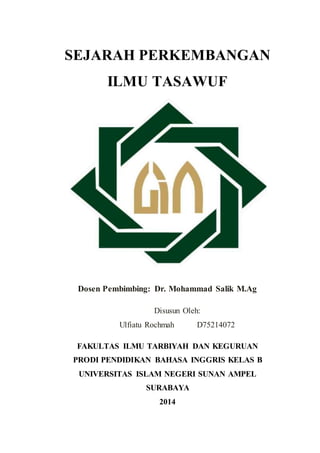 SEJARAH PERKEMBANGAN
ILMU TASAWUF
Dosen Pembimbing: Dr. Mohammad Salik M.Ag
Disusun Oleh:
Ulfiatu Rochmah D75214072
FAKULTAS ILMU TARBIYAH DAN KEGURUAN
PRODI PENDIDIKAN BAHASA INGGRIS KELAS B
UNIVERSITAS ISLAM NEGERI SUNAN AMPEL
SURABAYA
2014
 