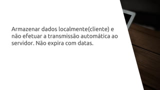 Armazenar dados localmente(cliente) e
não efetuar a transmissão automática ao
servidor. Não expira com datas.
 