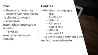 Prós
→ Browsers modernos
→ Armazenamento direto
no cliente (browser)
→ Não envia
automaticamente para o
servidor
→ ~5MB de
armazenamento por
domínio
Contras
→Versões maiores que :
→ IE 8
→ Firefox 3.5
→ Safari 4
→ Chrome 4
→ Opera 10.5
→ iOS 2.0
→ Android 2.0
→ O envio para o servidor deve
ser feito manualmente.
 