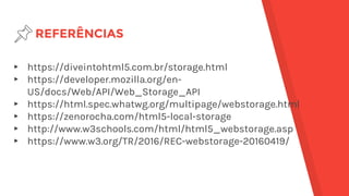 REFERÊNCIAS
▸ https://diveintohtml5.com.br/storage.html
▸ https://developer.mozilla.org/en-
US/docs/Web/API/Web_Storage_API
▸ https://html.spec.whatwg.org/multipage/webstorage.html
▸ https://zenorocha.com/html5-local-storage
▸ http://www.w3schools.com/html/html5_webstorage.asp
▸ https://www.w3.org/TR/2016/REC-webstorage-20160419/
 