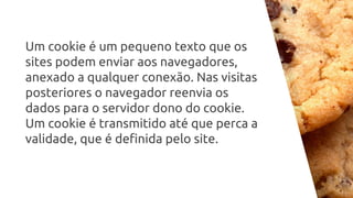 Um cookie é um pequeno texto que os
sites podem enviar aos navegadores,
anexado a qualquer conexão. Nas visitas
posteriores o navegador reenvia os
dados para o servidor dono do cookie.
Um cookie é transmitido até que perca a
validade, que é definida pelo site.
 