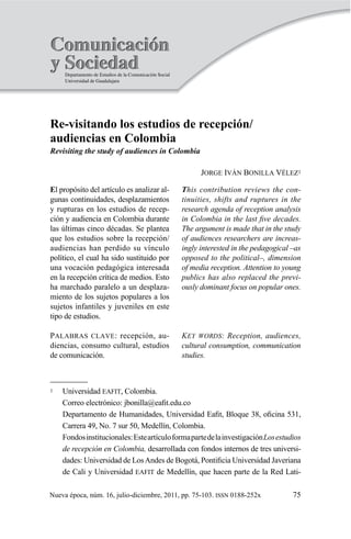 75
Re-­visitando  los  estudios  de  recepción/
audiencias  en  Colombia
Revisiting  the  study  of  audiences  in  Colombia
JORGE  IVÁN  BONILLA  VÉLEZ1
1   Universidad  EAFIT,  Colombia.  
   Correo  electrónico:  
  
Los  estudios  
de  recepción  en  Colombia, -­
de  Cali  y  Universidad  EAFIT
ISSN
This  contribution  reviews  the  con-­
tinuities,  shifts  and  ruptures  in  the  
research  agenda  of  reception  analysis  
The  argument  is  made  that  in  the  study  
of  audiences  researchers  are  increas-­
ingly  interested  in  the  pedagogical  –as  
opposed  to  the  political–,  dimension  
publics  has  also  replaced  the  previ-­
KEY  WORDS:  Reception,  audiences,  
cultural  consumption,  communication  
E -­
-­
PALABRAS  CLAVE -­
 