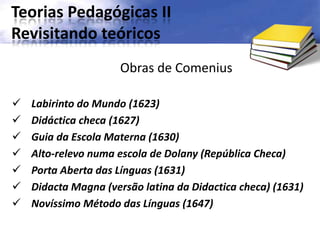 Teorias Pedagógicas II
Revisitando teóricos
Obras de Comenius
 Labirinto do Mundo (1623)
 Didáctica checa (1627)
 Guia da Escola Materna (1630)
 Alto-relevo numa escola de Dolany (República Checa)
 Porta Aberta das Línguas (1631)
 Didacta Magna (versão latina da Didactica checa) (1631)
 Novíssimo Método das Línguas (1647)
 