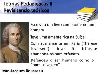 Teorias Pedagógicas II
Revisitando teóricos
Jean-Jacques Rousseau
Escreveu um livro com nome de um
homem
Teve uma amante rica na Suíça
Com sua amante em Paris (Thérèse
Levasseur) teve 5 filhos...e
abandona-os num orfanato.
Defendeu o ser humano como o
“bom selvagem”
 