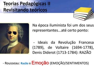 Teorias Pedagógicas II
Revisitando teóricos
Na época iluminista foi um dos seus
representantes...até certo ponto:
- Ideais da Revolução Francesa
(1789), de Voltaire (1694-1778),
Denis Diderot (1713-1784): RAZÃO
- Rousseau: Razão x Emoção (EMOÇÃO/SENTIMENTOS)
 