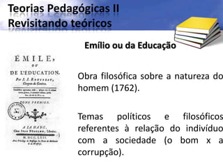 Teorias Pedagógicas II
Revisitando teóricos
Obra filosófica sobre a natureza do
homem (1762).
Temas políticos e filosóficos
referentes à relação do indivíduo
com a sociedade (o bom x a
corrupção).
Emílio ou da Educação
 
