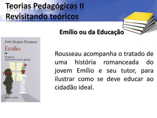 Teorias Pedagógicas II
Revisitando teóricos
Rousseau acompanha o tratado de
uma história romanceada do
jovem Emílio e seu tutor, para
ilustrar como se deve educar ao
cidadão ideal.
Emílio ou da Educação
 