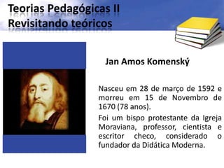 Teorias Pedagógicas II
Revisitando teóricos
Jan Amos Komenský
Nasceu em 28 de março de 1592 e
morreu em 15 de Novembro de
1670 (78 anos).
Foi um bispo protestante da Igreja
Moraviana, professor, cientista e
escritor checo, considerado o
fundador da Didática Moderna.
 