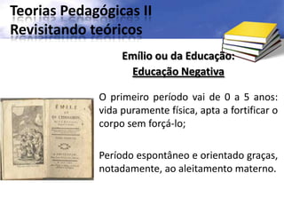 Teorias Pedagógicas II
Revisitando teóricos
O primeiro período vai de 0 a 5 anos:
vida puramente física, apta a fortificar o
corpo sem forçá-lo;
Período espontâneo e orientado graças,
notadamente, ao aleitamento materno.
Emílio ou da Educação:
Educação Negativa
 