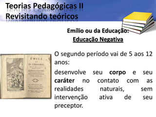 Teorias Pedagógicas II
Revisitando teóricos
O segundo período vai de 5 aos 12
anos:
desenvolve seu corpo e seu
caráter no contato com as
realidades naturais, sem
intervenção ativa de seu
preceptor.
Emílio ou da Educação:
Educação Negativa
 
