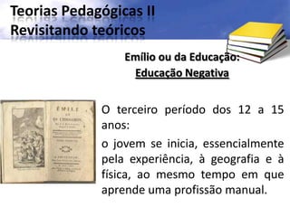 Teorias Pedagógicas II
Revisitando teóricos
O terceiro período dos 12 a 15
anos:
o jovem se inicia, essencialmente
pela experiência, à geografia e à
física, ao mesmo tempo em que
aprende uma profissão manual.
Emílio ou da Educação:
Educação Negativa
 