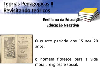 Teorias Pedagógicas II
Revisitando teóricos
O quarto período dos 15 aos 20
anos:
o homem floresce para a vida
moral, religiosa e social.
Emílio ou da Educação:
Educação Negativa
 