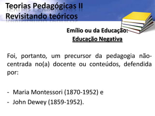 Teorias Pedagógicas II
Revisitando teóricos
Foi, portanto, um precursor da pedagogia não-
centrada no(a) docente ou conteúdos, defendida
por:
- Maria Montessori (1870-1952) e
- John Dewey (1859-1952).
Emílio ou da Educação:
Educação Negativa
 