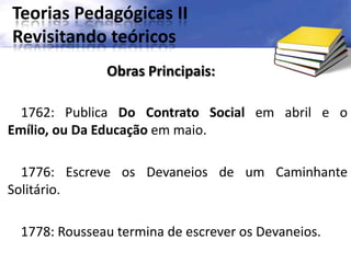 Teorias Pedagógicas II
Revisitando teóricos
1762: Publica Do Contrato Social em abril e o
Emílio, ou Da Educação em maio.
1776: Escreve os Devaneios de um Caminhante
Solitário.
1778: Rousseau termina de escrever os Devaneios.
Obras Principais:
 