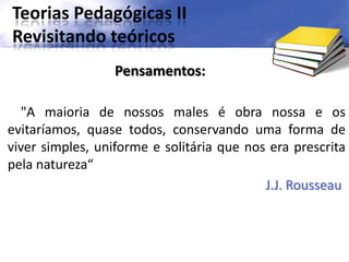 Teorias Pedagógicas II
Revisitando teóricos
"A maioria de nossos males é obra nossa e os
evitaríamos, quase todos, conservando uma forma de
viver simples, uniforme e solitária que nos era prescrita
pela natureza“
J.J. Rousseau
Pensamentos:
 