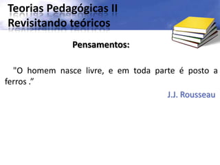 Teorias Pedagógicas II
Revisitando teóricos
"O homem nasce livre, e em toda parte é posto a
ferros .”
J.J. Rousseau
Pensamentos:
 