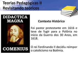 Teorias Pedagógicas II
Revisitando teóricos
Contexto Histórico
Foi pastor protestante em 1616 e
teve de fugir para a Polônia no
início da Guerra dos 30 Anos, em
1618.
O rei Ferdinando II decidiu reimpor
o catolicismo na Boêmia.
 