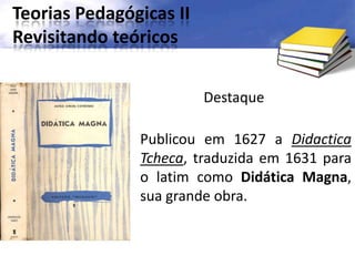 Teorias Pedagógicas II
Revisitando teóricos
Destaque
Publicou em 1627 a Didactica
Tcheca, traduzida em 1631 para
o latim como Didática Magna,
sua grande obra.
 