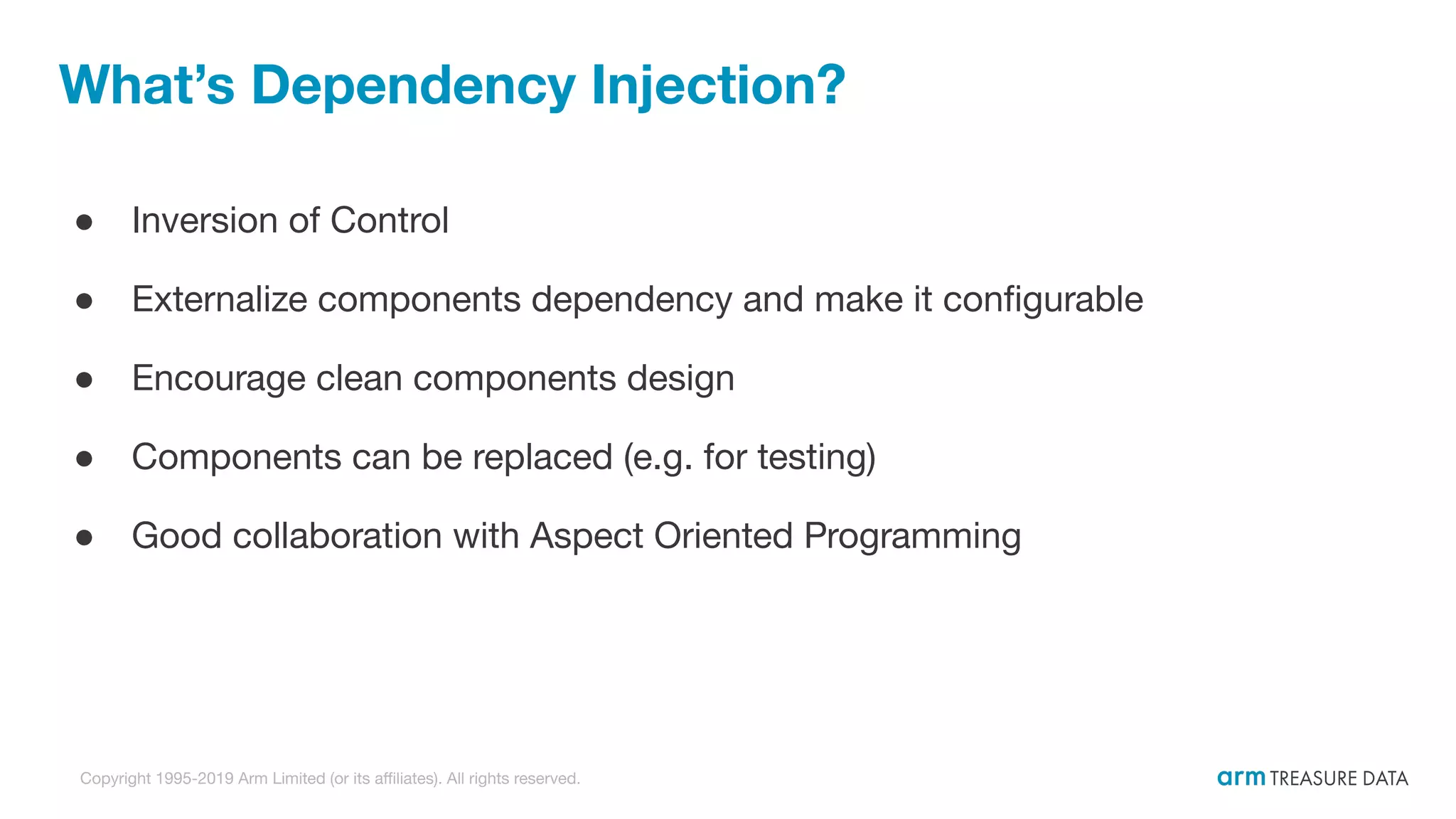 Copyright 1995-2019 Arm Limited (or its aﬃliates). All rights reserved. What’s Dependency Injection? ● Inversion of Control ● Externalize components dependency and make it conﬁgurable ● Encourage clean components design ● Components can be replaced (e.g. for testing) ● Good collaboration with Aspect Oriented Programming 