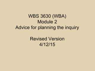 WBS 3630 (WBA)
Module 2
Advice for planning the inquiry
Revised Version
4/12/15
 