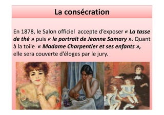 La consécration

En 1878, le Salon officiel accepte d’exposer « La tasse
de thé » puis « le portrait de Jeanne Samary ». Quant
à la toile « Madame Charpentier et ses enfants »,
elle sera couverte d’éloges par le jury.
 