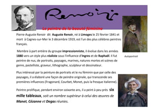 Le peintre de la beauté féminine
Pierre-Auguste Renoir dit Auguste Renoir, né à Limoges le 25 février 1841 et
mort à Cagnes-sur-Mer le 3 décembre 1919, est l'un des plus célèbres peintres
français.

Membre à part entière du groupe impressionniste, il évolue dans les années
1880 vers un style plus réaliste sous l'influence d’Ingres et de Raphaël. Il fut   Autoportrait
peintre de nus, de portraits, paysages, marines, natures mortes et scènes de
genre, pastelliste, graveur, lithographe, sculpteur et dessinateur.

Plus intéressé par la peinture de portraits et le nu féminin que par celle des
paysages, il a élaboré une façon de peindre originale, qui transcende ses
premières influences (Fragonard, Courbet, Monet, puis la fresque italienne).

Peintre prolifique, pendant environ soixante ans, il a peint à peu près   six
mille tableaux, soit un nombre supérieur à celui des œuvres de
Manet, Cézanne et Degas réunies.
 