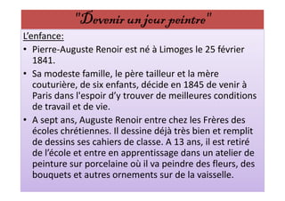 "Devenir un jour peintre"
L’enfance:
• Pierre-Auguste Renoir est né à Limoges le 25 février
   1841.
• Sa modeste famille, le père tailleur et la mère
   couturière, de six enfants, décide en 1845 de venir à
   Paris dans l'espoir d’y trouver de meilleures conditions
   de travail et de vie.
• A sept ans, Auguste Renoir entre chez les Frères des
   écoles chrétiennes. Il dessine déjà très bien et remplit
   de dessins ses cahiers de classe. A 13 ans, il est retiré
   de l’école et entre en apprentissage dans un atelier de
   peinture sur porcelaine où il va peindre des fleurs, des
   bouquets et autres ornements sur de la vaisselle.
 