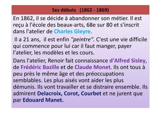 Ses débuts (1862 - 1869)
En 1862, il se décide à abandonner son métier. Il est
reçu à l'école des beaux-arts, 68e sur 80 et s'inscrit
dans l'atelier de Charles Gleyre.
 Il a 21 ans, il est enfin "peintre". C'est une vie difficile
qui commence pour lui car il faut manger, payer
l'atelier, les modèles et les cours.
Dans l'atelier, Renoir fait connaissance d'Alfred Sisley,
de Frédéric Bazille et de Claude Monet. Ils ont tous à
peu près le même âge et des préoccupations
semblables. Les plus aisés vont aider les plus
démunis. Ils vont travailler et se distraire ensemble. Ils
admirent Delacroix, Corot, Courbet et ne jurent que
par Edouard Manet.
 