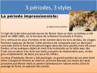 3 périodes, 3 styles
La période impressionniste:

                                      Le déjeuner des canotiers


Il s'agit de la dernière grande œuvre de Renoir dans ce style. Le tableau a été
peint en 1880-1881, sur la terrasse de la Maison Fournaise à Chatou.
On y retrouve les jeux d’ombres et de lumière dans les tons de bleu, les visages
féminins typiques de Renoir. Cette peinture est composée avec un étonnant
contraste entre le fond et les personnages dans des tons pastels mais vifs assez
fondus, et les quelques objets et mets très contrastés sur la table avec des
fruits aux couleurs très vives aux traits puissants et relativement purs, et des
gros empâtements de blanc pur pour les reflets.
Comme d’habitude, Renoir y fait participer un grand nombre de ses amis dont
Aline Charigot (la femme au chien et sa future épouse).Les restes du repas
prouvent que Renoir était un peintre talentueux en nature morte. Dans le
paysage du fond, on aperçoit des canots.
 