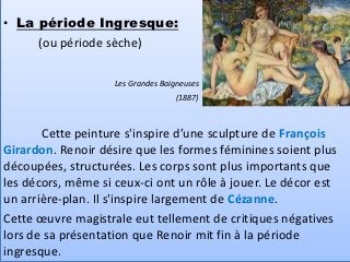 • La période Ingresque:
     (ou période sèche)

                    Les Grandes Baigneuses
                                   (1887)



       Cette peinture s'inspire d’une sculpture de François
Girardon. Renoir désire que les formes féminines soient plus
découpées, structurées. Les corps sont plus importants que
les décors, même si ceux-ci ont un rôle à jouer. Le décor est
un arrière-plan. Il s'inspire largement de Cézanne.
Cette œuvre magistrale eut tellement de critiques négatives
lors de sa présentation que Renoir mit fin à la période
ingresque.
 