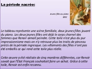 La période nacrée:

                                     Jeunes filles au piano
                                                     1892




Le tableau représente une scène familiale, deux jeunes filles jouant
du piano. Les deux jeunes filles ont déjà le corps charnel des
femmes que Renoir aimait peindre. Cette toile n'est plus du pur
impressionnisme mais on n'y retrouve plus les traits de pinceau
précis de la période ingresque. Les vêtements des filles n'ont pas
été embellis ce qui rend cette toile plus réelle.

Cette œuvre a été réalisée de cinq manières différentes, car Renoir
savait que l'État Français souhaitait faire un achat. Grâce à cette
toile, Renoir est enfin reconnu.
 