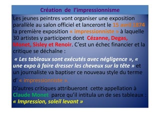 Création de l’impressionnisme
Les jeunes peintres vont organiser une exposition
parallèle au salon officiel et lanceront le 15 avril 1874
la première exposition « impressionniste » à laquelle
30 artistes y participent dont Cézanne, Degas,
Monet, Sisley et Renoir. C’est un échec financier et la
critique se déchaîne :
 « Les tableaux sont exécutés avec négligence », «
une expo à faire dresser les cheveux sur la tête » et
un journaliste va baptiser ce nouveau style du terme
d’ « impressionniste ».
D’autres critiques attribueront cette appellation à
Claude Monet parce qu’il intitula un de ses tableaux :
« Impression, soleil levant »
 